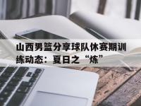 九游体育-关于山西男篮分享球队休赛期训练动态：夏日之“炼”的信息