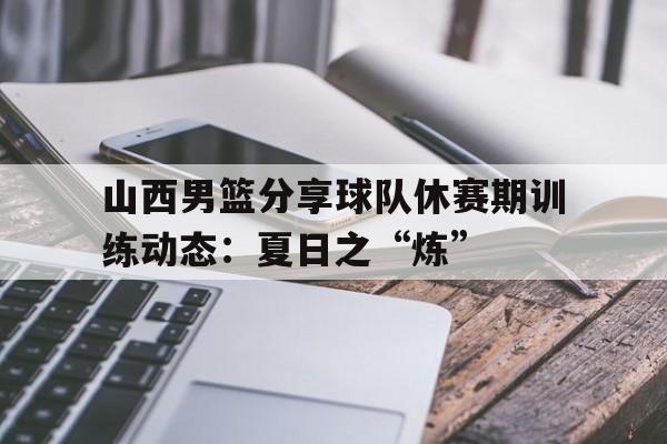 关于山西男篮分享球队休赛期训练动态：夏日之“炼”的信息